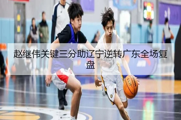 赵继伟关键三分助辽宁逆转广东全场复盘